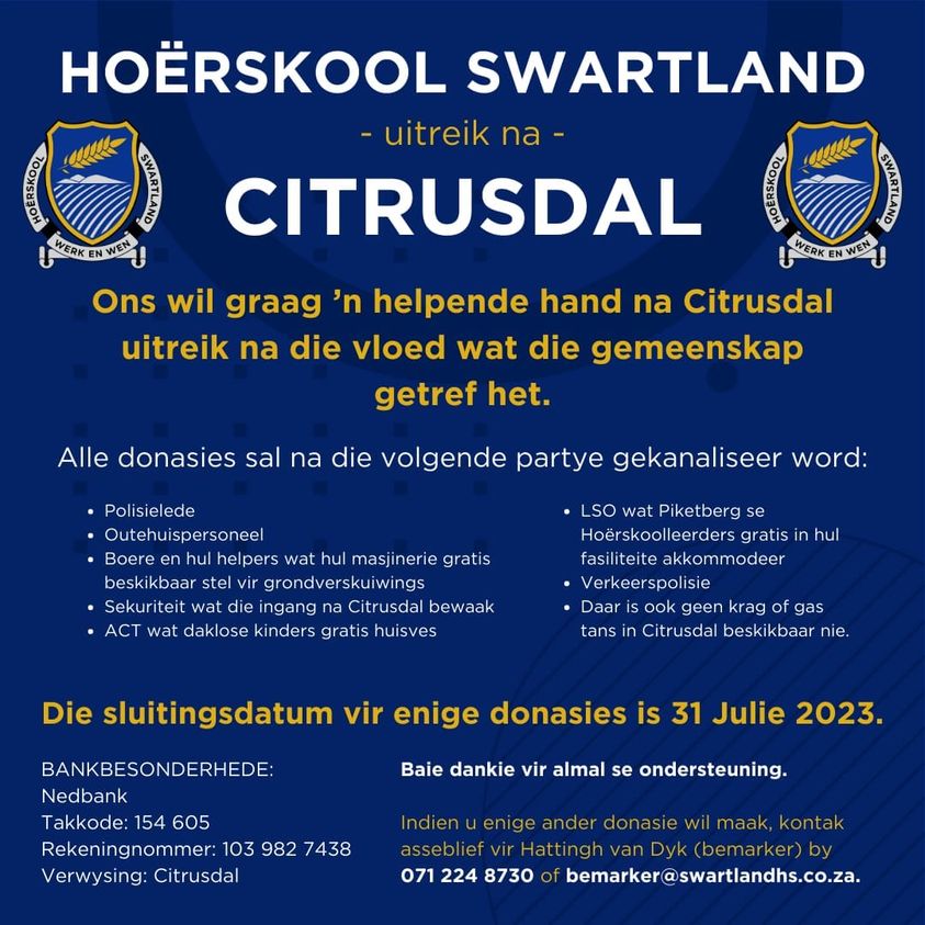 28 JUNIE 2023 - 31 JULIE 2023 - HOËRSKOOL SWARTLAND - UITREIK NA CITRUSDAL - HOËRSKOOL SWARTLAND WIL GRAAG N HELPENDE HAND NA CITRUSDAL UITREIK NA DIE VLOED WAT DIE GEMEENSKAP GETREF HET. INDIEN U ENIGE DONASIE WIL MAAK KONTAK ASSEBLIEF VIR HATTINGH VAN DYK(bemarker) by 071 224 8730 of bemarker@swartlandhs.co.za. 