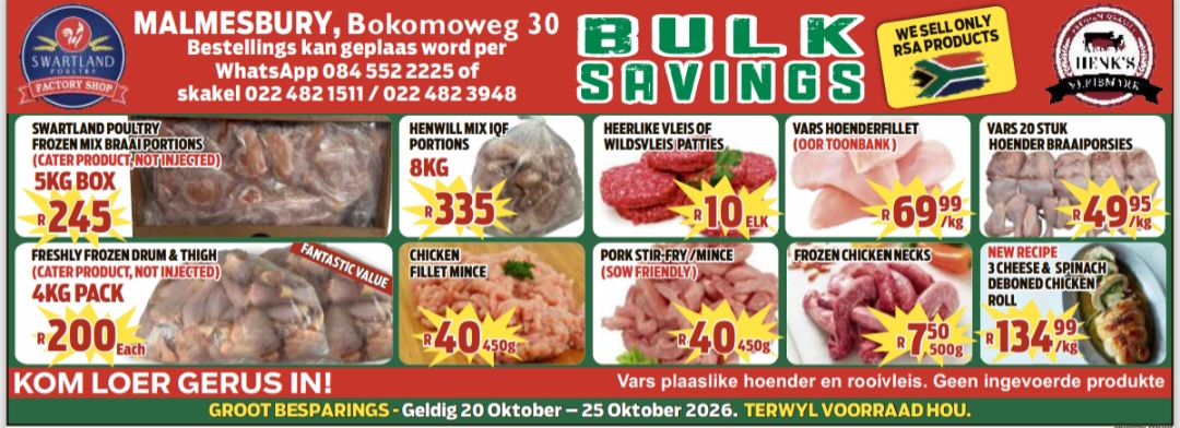 Kom maak ’n draai by Swartland Paultry Factory Shop en Henk's Vleismark in Bokomoweg 30 vir ons “Bulk Savings”!  Van 20 tot 25 Oktober spaar jy groot — solank voorraad hou!  Bestel op WhatsApp by 084 552 2225, of bel 022 482 1511 of 022 482 3948.  Kekkel en Kraai — van die plaas na die tafel!  Besoek ook die Perronfm Avontuurkalender vir meer.