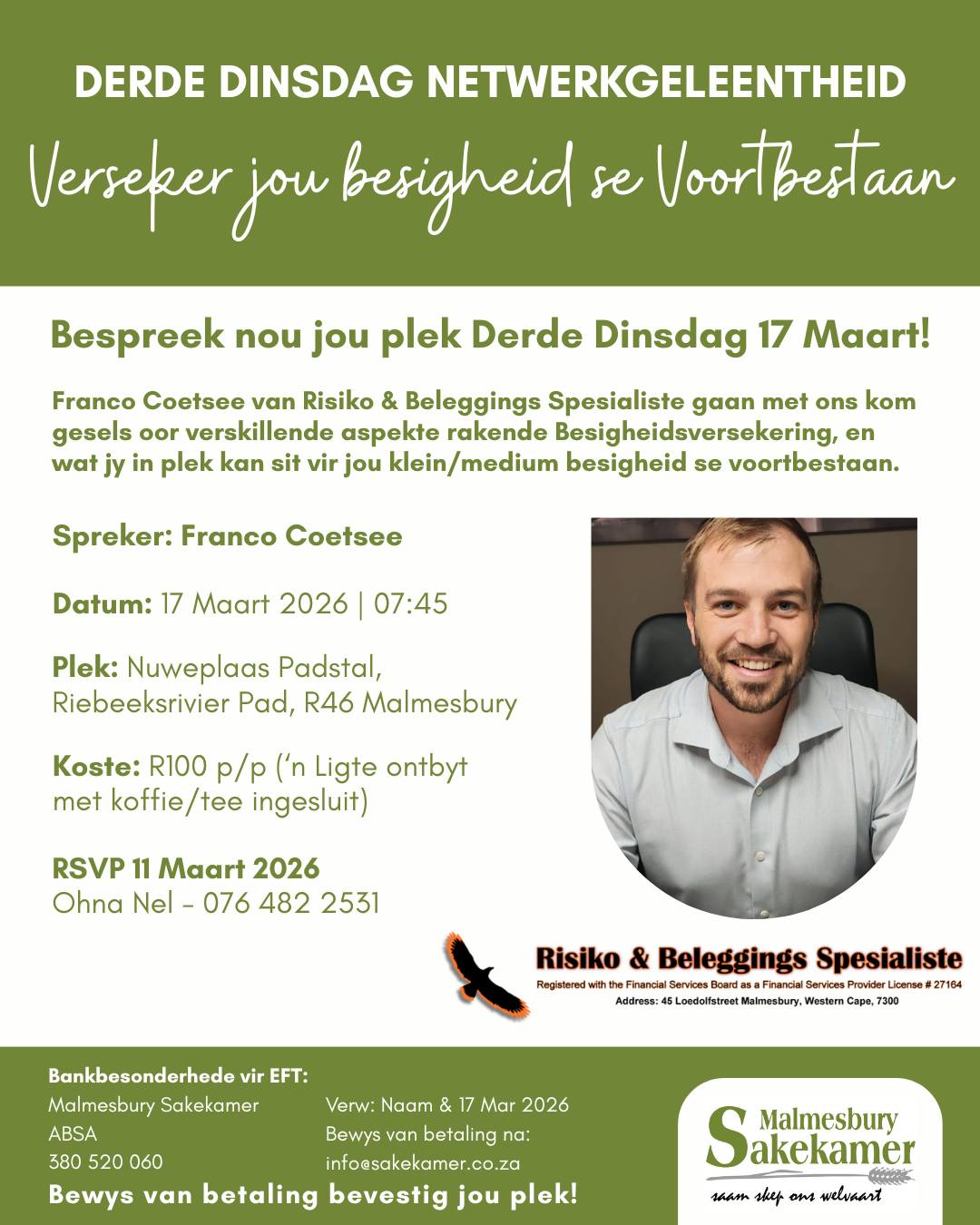 Het jy al jou plek bespreek vir Dinsdag 17 Maart? Dis meer as net 'n netwerkgeleentheid. Kom bou verhoudings, kry kennis en advies ('n belegging in jou besigheid en toekoms) en verander jou Dinsdag-oggend roetine - "a change is as good as a holiday". Spreker: Franco Coetsee van Risiko & Beleggings Spesialiste gaan met ons kom gesels oor verskillende aspekte rakende Besigheidsversekering, en wat jy in plek kan sit vir jou klein/medium besigheid se voortbestaan. 17 Maart 2026 | 07:45 Nuweplaas Padstal, Riebeeksrivier Pad, R46 Malmesbury (Nuweplaas Padstal is net 12min buite Malmesbury). RSVP teen 11 Maart 2026 & maak jou EFT om jou plek te verseker! Vir besprekings kontak Ohna Nel - 076 482 2531.