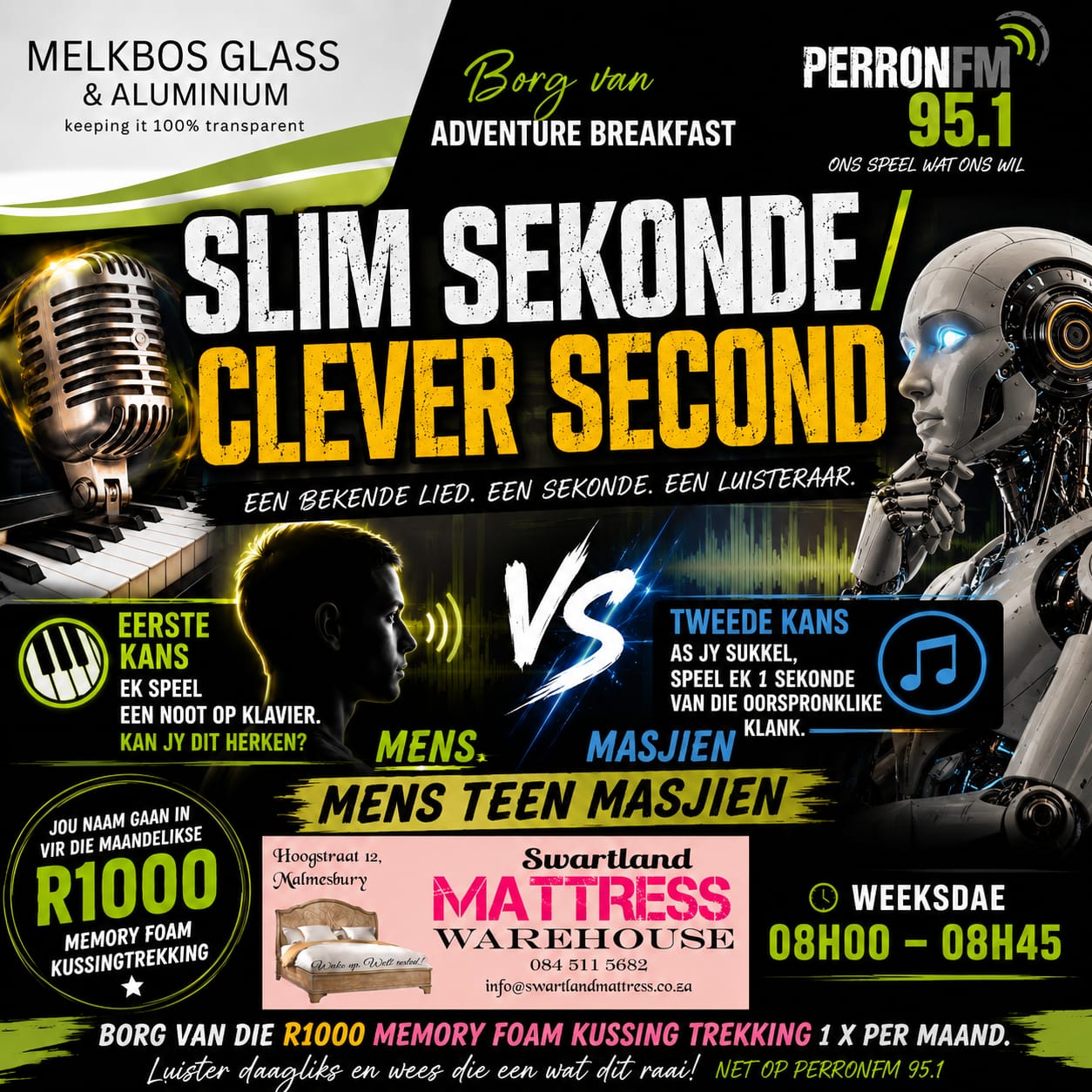 SLIM SEKONDE / CLEVER SECOND   Die Adventure Breakfast bedank ons trotse borge, Melkbos Glass & Aluminium en Swartland Mattress Warehouse.   Een lied. Een sekonde. Een luisteraar.  R1000 maandeliks!  Raai reg en jou naam gaan ook outomaties in die hoed vir die maandelikse trekking van ’n Memory Foam-kussing.   Weeksdae | 08:00–08:30  Luister na PerronFM 95.1 en wees die een wat reg raai!  Mens teen Masjien.  Ons speel wat ons wil.